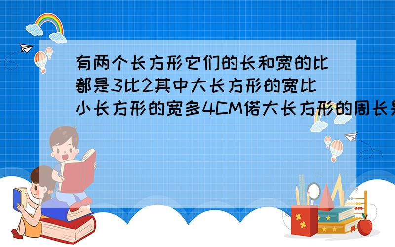 有两个长方形它们的长和宽的比都是3比2其中大长方形的宽比小长方形的宽多4CM偌大长方形的周长是小长方形周长的3倍求这两个长方形的面积