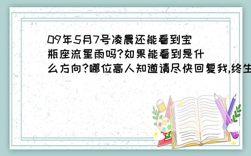 09年5月7号凌晨还能看到宝瓶座流星雨吗?如果能看到是什么方向?哪位高人知道请尽快回复我,终生幸福就靠你们了,