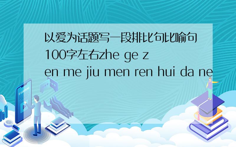 以爱为话题写一段排比句比喻句100字左右zhe ge zen me jiu men ren hui da ne