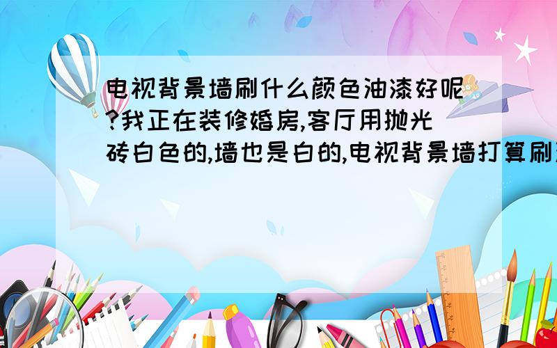 电视背景墙刷什么颜色油漆好呢?我正在装修婚房,客厅用抛光砖白色的,墙也是白的,电视背景墙打算刷油漆,还有卧室床靠墙刷什么色呢?卧室里面衣柜用的是玫瑰红,地板是哑光的也是淡红的,