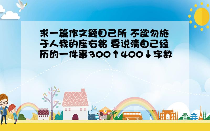 求一篇作文题目己所 不欲勿施于人我的座右铭 要说清自己经历的一件事300↑400↓字数