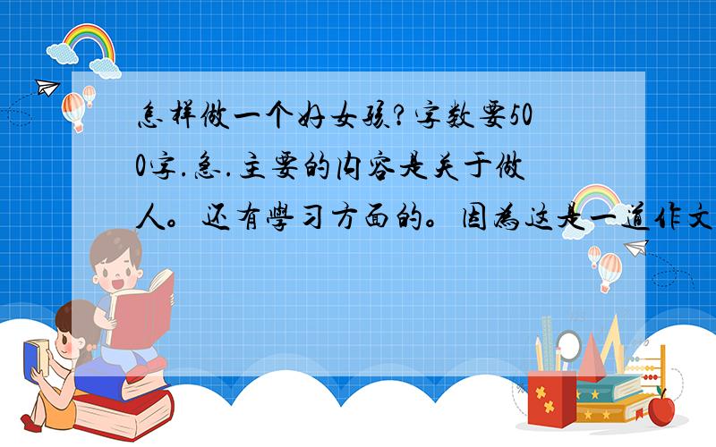 怎样做一个好女孩?字数要500字.急.主要的内容是关于做人。还有学习方面的。因为这是一道作文题。