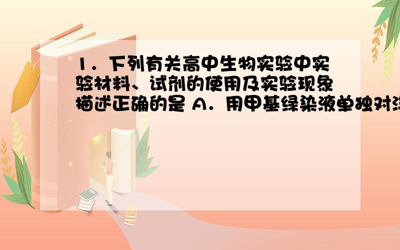 1．下列有关高中生物实验中实验材料、试剂的使用及实验现象描述正确的是 A．用甲基绿染液单独对洋葱鳞片叶内表皮染色,观察细胞内DNA的分布  B．用蒸馏水对猪血细胞稀释处理后,进行体