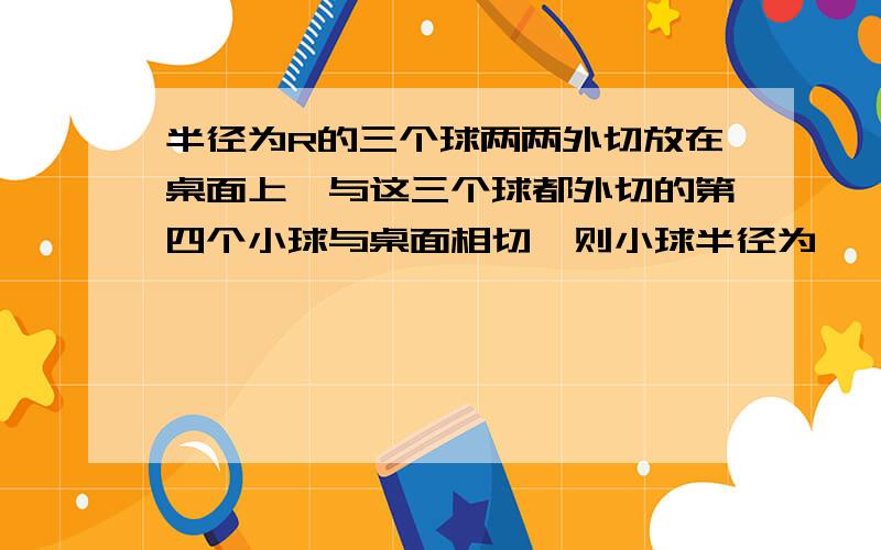 半径为R的三个球两两外切放在桌面上,与这三个球都外切的第四个小球与桌面相切,则小球半径为——————