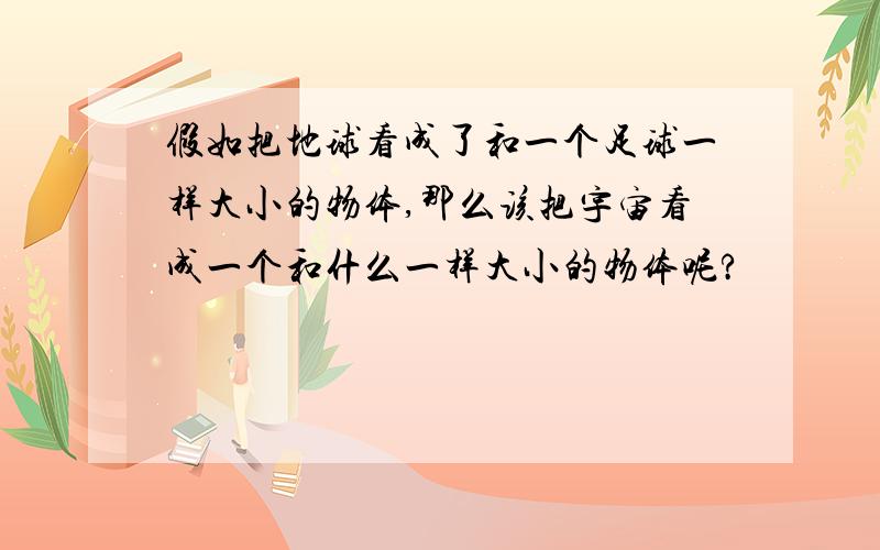 假如把地球看成了和一个足球一样大小的物体,那么该把宇宙看成一个和什么一样大小的物体呢?