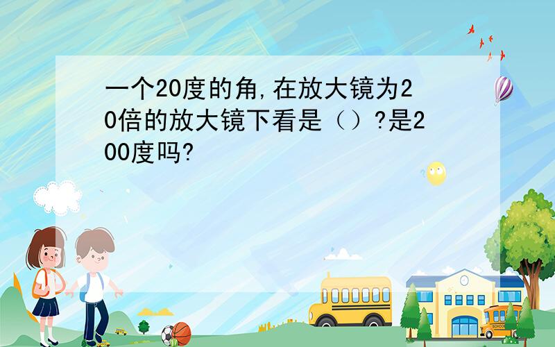 一个20度的角,在放大镜为20倍的放大镜下看是（）?是200度吗?