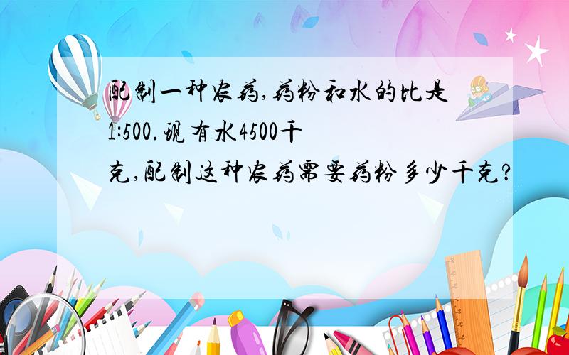 配制一种农药,药粉和水的比是1:500.现有水4500千克,配制这种农药需要药粉多少千克?