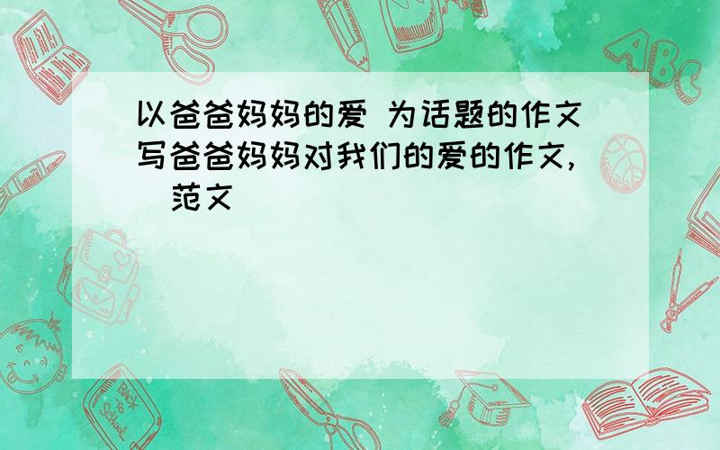 以爸爸妈妈的爱 为话题的作文写爸爸妈妈对我们的爱的作文,  范文