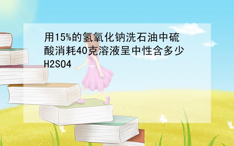 用15%的氢氧化钠洗石油中硫酸消耗40克溶液呈中性含多少H2SO4