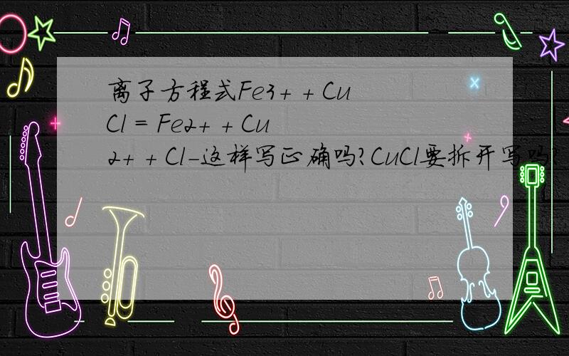 离子方程式Fe3+ + CuCl = Fe2+ + Cu2+ + Cl-这样写正确吗?CuCl要拆开写吗？