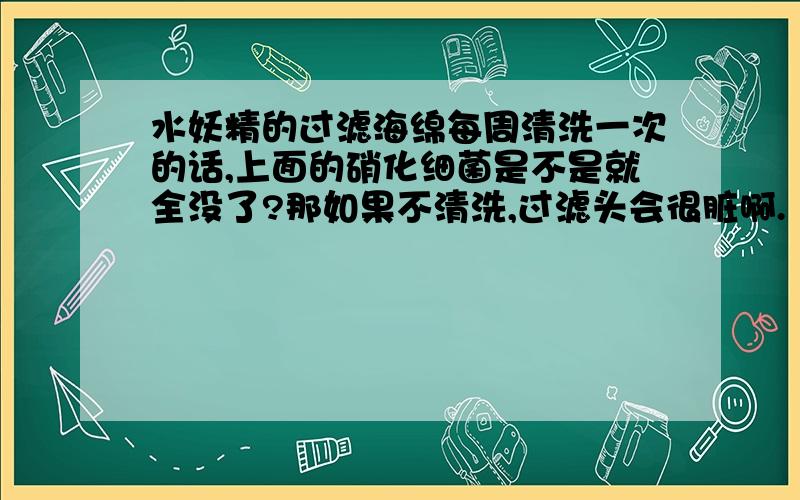 水妖精的过滤海绵每周清洗一次的话,上面的硝化细菌是不是就全没了?那如果不清洗,过滤头会很脏啊.