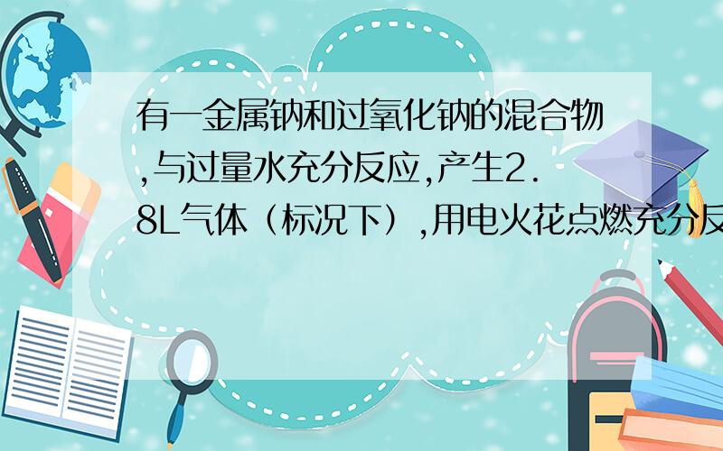 有一金属钠和过氧化钠的混合物,与过量水充分反应,产生2.8L气体（标况下）,用电火花点燃充分反应后恢复到标准状况下,气体压强几乎为零,则原混合物中钠与过氧化钠的物质的量之比为2:1,为