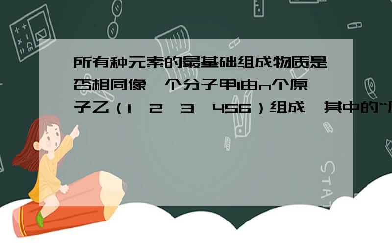 所有种元素的最基础组成物质是否相同像一个分子甲1由n个原子乙（1、2、3、456）组成,其中的“原子（1、2、3、.）”又是由更微小物质丙组成.更微小物质又是由更更微小物质组成,那么各种