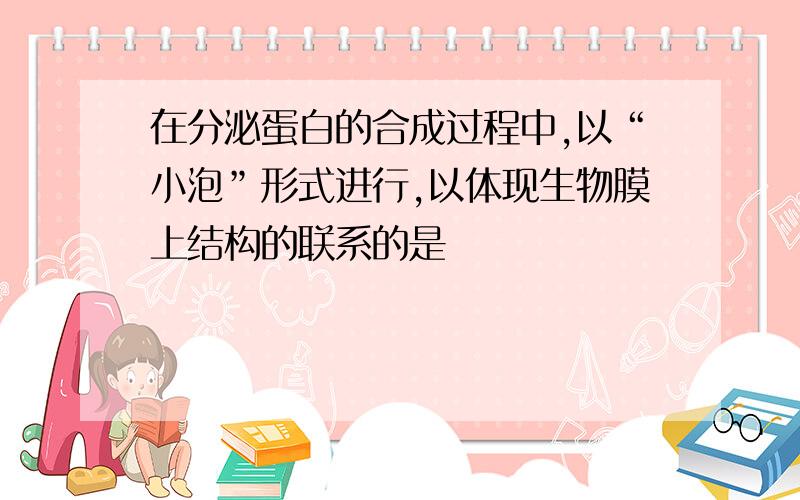 在分泌蛋白的合成过程中,以“小泡”形式进行,以体现生物膜上结构的联系的是