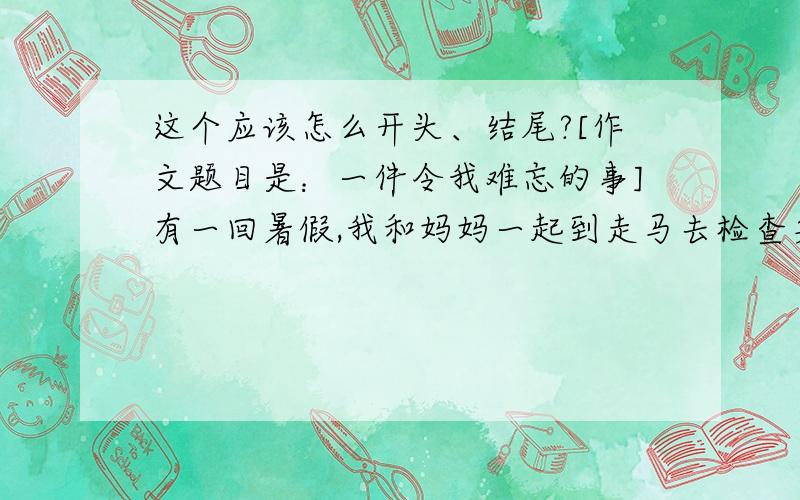 这个应该怎么开头、结尾?[作文题目是：一件令我难忘的事]有一回暑假,我和妈妈一起到走马去检查身体.我们一到走马,就连忙打车去亲戚家,到亲戚家时天已经黑了,亲戚帮我们打点好一切,我