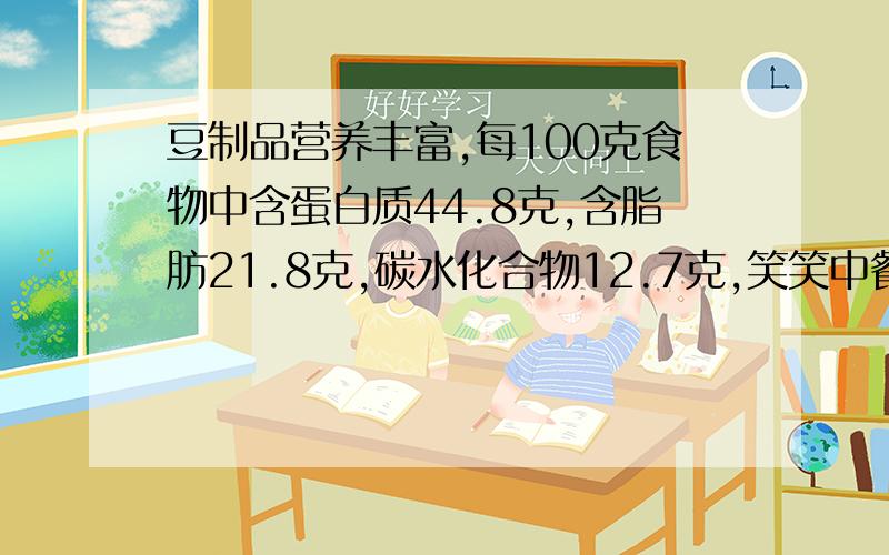 豆制品营养丰富,每100克食物中含蛋白质44.8克,含脂肪21.8克,碳水化合物12.7克,笑笑中餐吃了200克豆制品那么她从中摄取了蛋白质（）克,脂肪（）克,碳水化和物（）克?