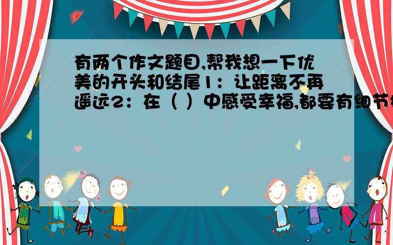 有两个作文题目,帮我想一下优美的开头和结尾1：让距离不再遥远2：在（ ）中感受幸福,都要有细节描写,第2个题目先填空再写,都不要太长,只要开头和结尾,在今天晚上8:30之前有答案最好!