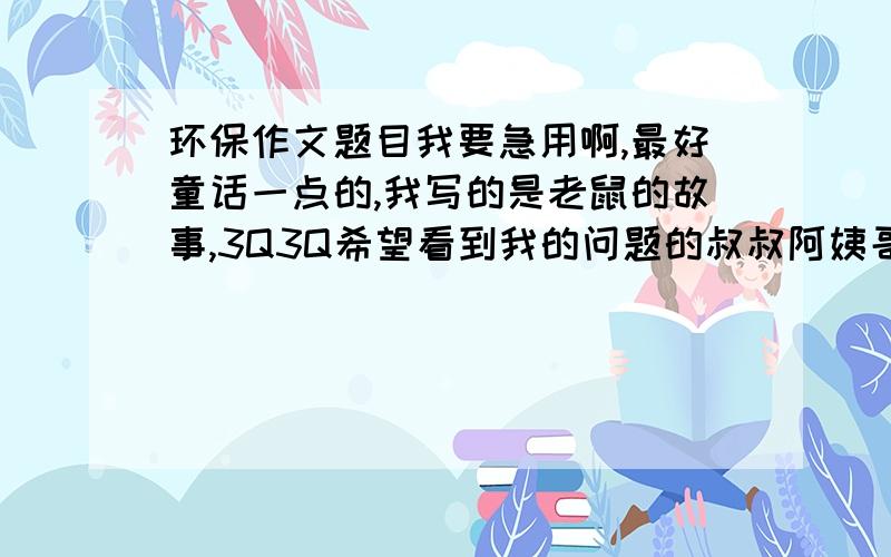 环保作文题目我要急用啊,最好童话一点的,我写的是老鼠的故事,3Q3Q希望看到我的问题的叔叔阿姨哥哥姐姐弟弟妹妹都帮一下忙哦,..