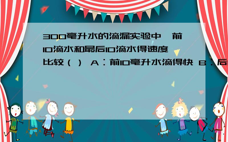 300毫升水的滴漏实验中,前10滴水和最后10滴水得速度比较（） A：前10毫升水滴得快 B：后10毫升水滴得快 C