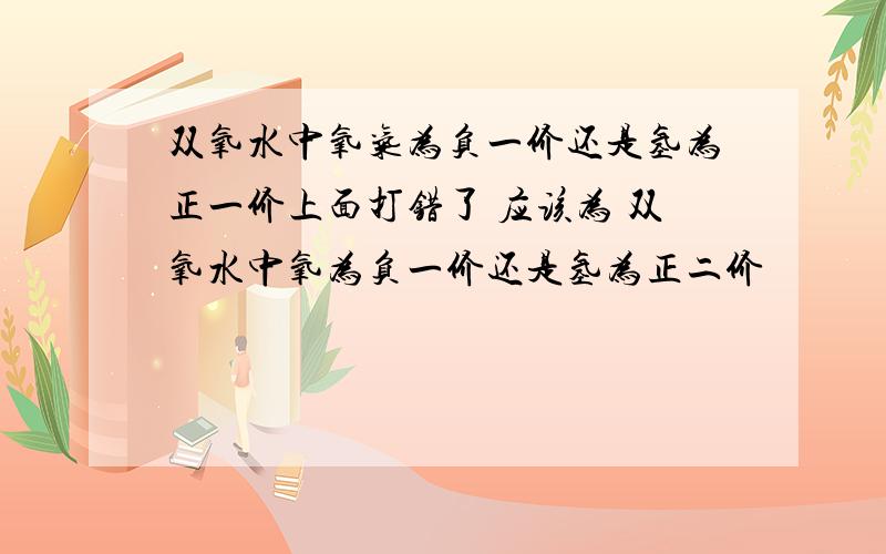 双氧水中氧气为负一价还是氢为正一价上面打错了 应该为 双氧水中氧为负一价还是氢为正二价