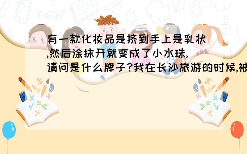 有一款化妆品是挤到手上是乳状,然后涂抹开就变成了小水珠,请问是什么牌子?我在长沙旅游的时候,被带到指定的地方购物,那里有一款补水的,貌似是澳大利亚出产的,四个字的牌子,挤到手上