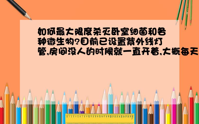 如何最大限度杀灭卧室细菌和各种微生物?目前已设置紫外线灯管,房间没人的时候就一直开着,大概每天照射12小时,除此以外还有什么方法?不要给我复制大段内容,复制的一分不给!也不要说常