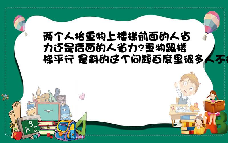 两个人抬重物上楼梯前面的人省力还是后面的人省力?重物跟楼梯平行 是斜的这个问题百度里很多人不会啊 我只是初三的 不要涉及到比我高的年级 还有具体点