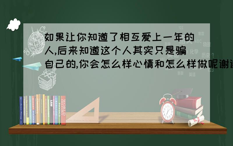 如果让你知道了相互爱上一年的人,后来知道这个人其实只是骗自己的,你会怎么样心情和怎么样做呢谢谢了,大