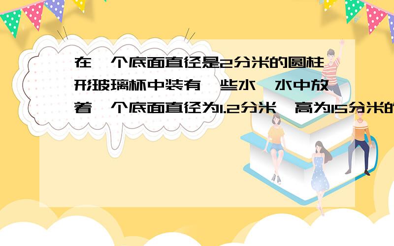 在一个底面直径是2分米的圆柱形玻璃杯中装有一些水,水中放着一个底面直径为1.2分米、高为15分米的铅锤(铅锤完全浸没在水中),当取出铅锤后,杯里的水下降多少厘米?