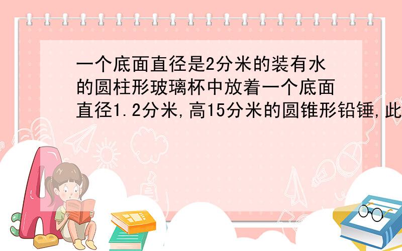 一个底面直径是2分米的装有水的圆柱形玻璃杯中放着一个底面直径1.2分米,高15分米的圆锥形铅锤,此时水面当铅锤取出后,杯中水下降几厘米?