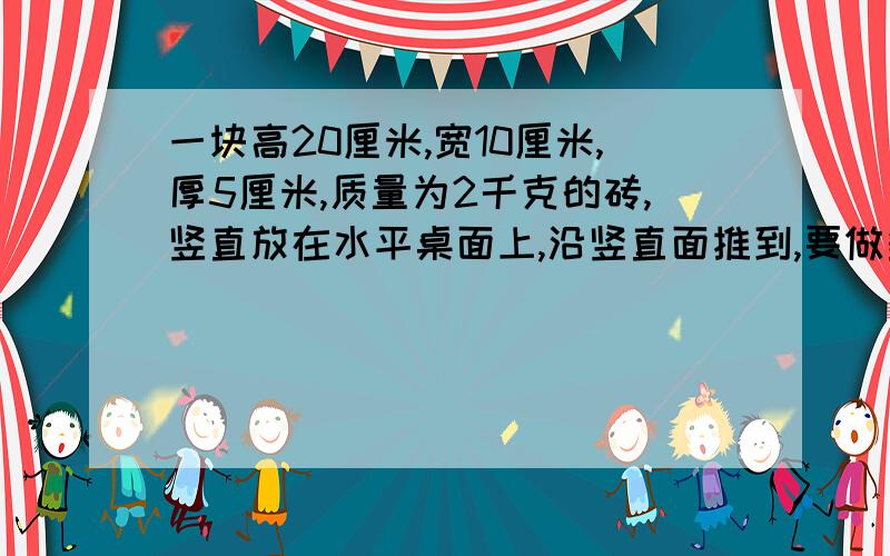 一块高20厘米,宽10厘米,厚5厘米,质量为2千克的砖,竖直放在水平桌面上,沿竖直面推到,要做多少功谢谢