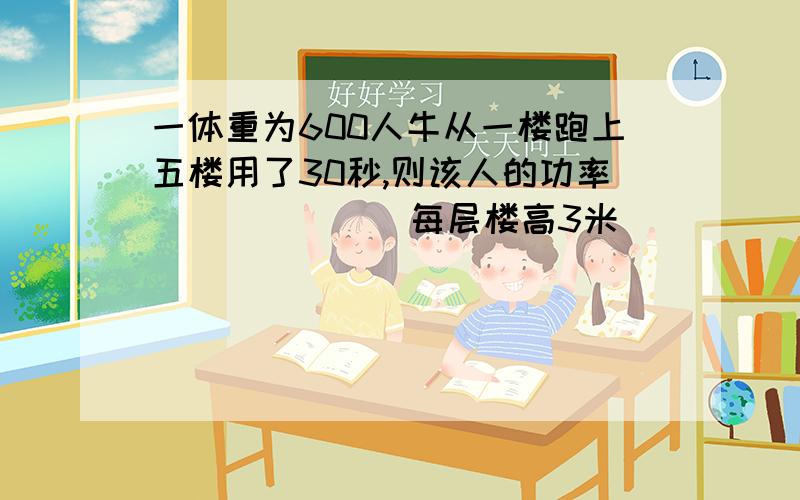 一体重为600人牛从一楼跑上五楼用了30秒,则该人的功率______(每层楼高3米)