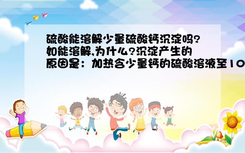 硫酸能溶解少量硫酸钙沉淀吗?如能溶解,为什么?沉淀产生的原因是：加热含少量钙的硫酸溶液至100度产生，书上说离开热源，加几滴硫酸会使其溶解，为什么？