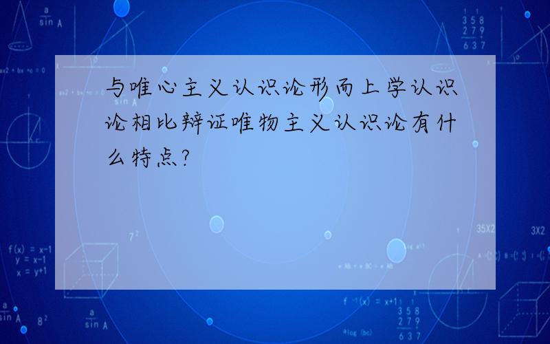 与唯心主义认识论形而上学认识论相比辩证唯物主义认识论有什么特点?