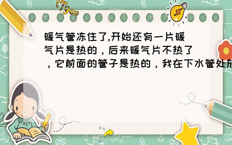 暖气管冻住了,开始还有一片暖气片是热的，后来暖气片不热了，它前面的管子是热的，我在下水管处放了一盆水后，现有管子也不热了，就剩炉子是热的了；原来炉子的水包还在不断的响（