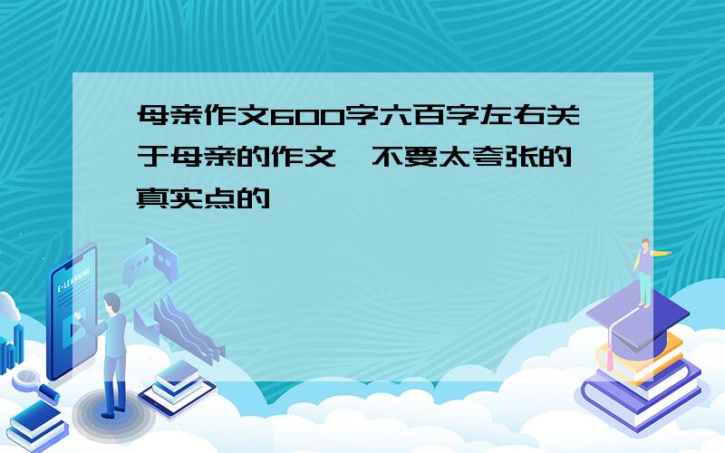 母亲作文600字六百字左右关于母亲的作文,不要太夸张的,真实点的,