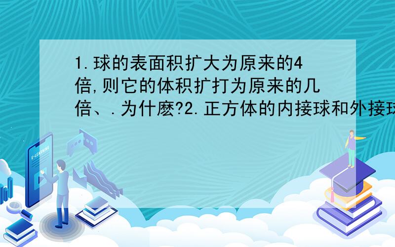 1.球的表面积扩大为原来的4倍,则它的体积扩打为原来的几倍、.为什麽?2.正方体的内接球和外接球的的体积比为多少、.表面积比为多少?为什麽?请您写出较详细的想法及过程,