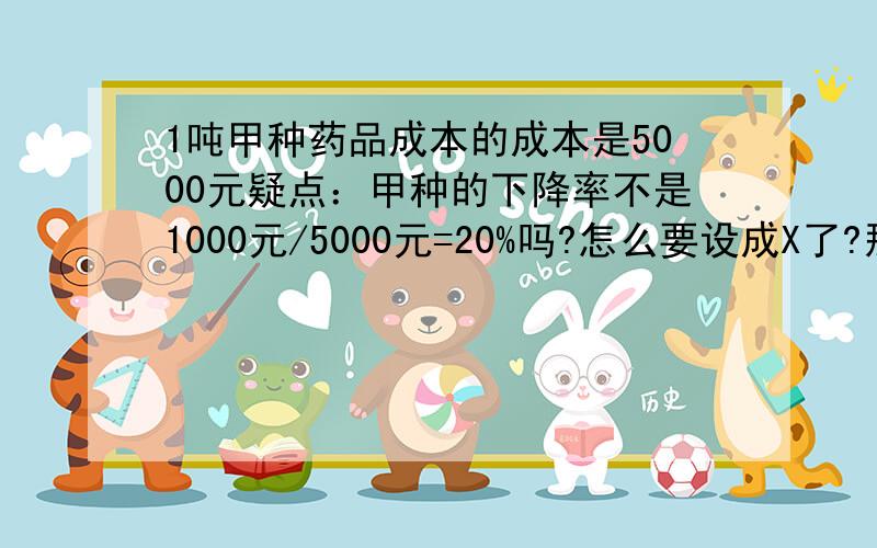 1吨甲种药品成本的成本是5000元疑点：甲种的下降率不是1000元/5000元=20%吗?怎么要设成X了?那设5000（1-X）=3000吗?那设成5000（1-X）（1-X）为什么要两个1-X呢.那算起来就不一样了,先简化一下3000