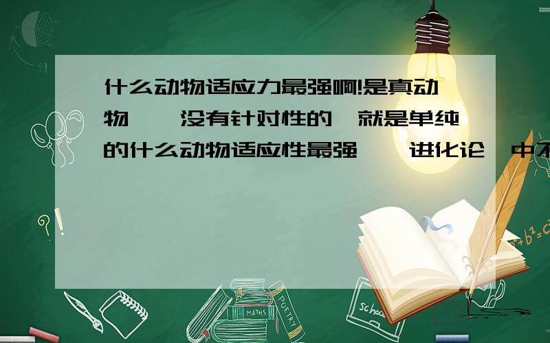 什么动物适应力最强啊!是真动物……没有针对性的,就是单纯的什么动物适应性最强,《进化论》中不是说：适者生存嘛~我就是好奇什么动物最有适应力呢?不是要养,我的作文里要用呢!