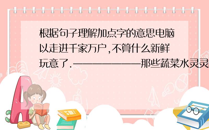 根据句子理解加点字的意思电脑以走进千家万户,不算什么新鲜玩意了.———————那些蔬菜水灵灵的,看上去很新鲜————————.大森林里的空气很新鲜——————.