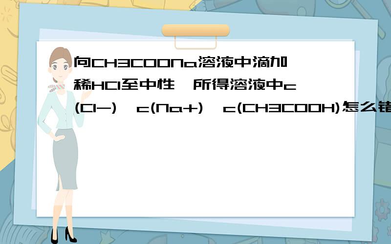 向CH3COONa溶液中滴加稀HCl至中性,所得溶液中c(Cl-)>c(Na+)>c(CH3COOH)怎么错了啊?