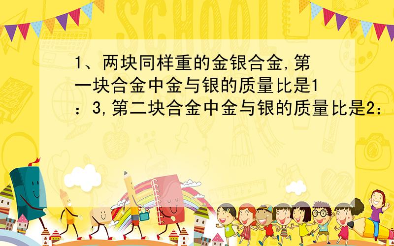 1、两块同样重的金银合金,第一块合金中金与银的质量比是1：3,第二块合金中金与银的质量比是2：5,现将两块合金融合成一块,求新合金中金与银的质量比.