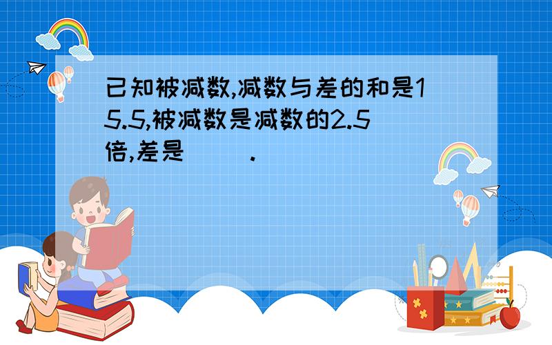 已知被减数,减数与差的和是15.5,被减数是减数的2.5倍,差是( ).