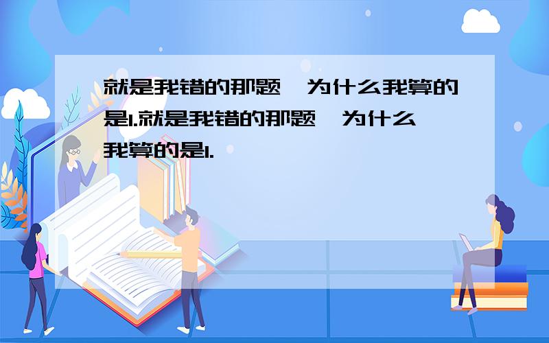 就是我错的那题,为什么我算的是1.就是我错的那题,为什么我算的是1.