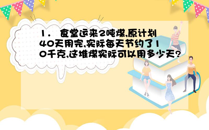 1． 食堂运来2吨煤,原计划40天用完,实际每天节约了10千克,这堆煤实际可以用多少天?