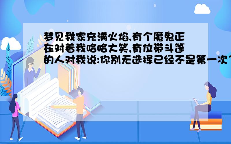 梦见我家充满火焰,有个魔鬼正在对着我哈哈大笑,有位带斗篷的人对我说:你别无选择已经不是第一次了,而且每次都是做这个梦时那个晚上我就至少要做3,4次这个梦,就好像倒带我已经做过100