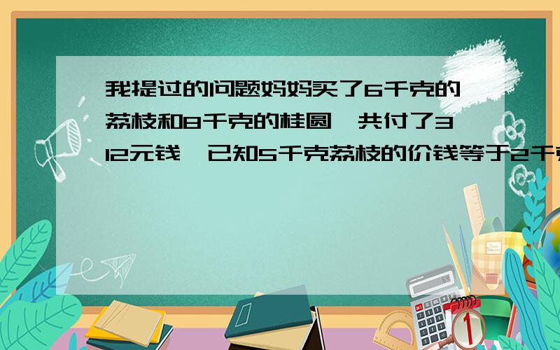 我提过的问题妈妈买了6千克的荔枝和8千克的桂圆,共付了312元钱,已知5千克荔枝的价钱等于2千克桂圆的价钱