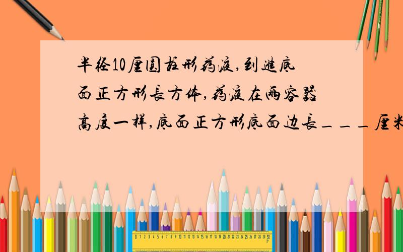 半径10厘圆柱形药液,到进底面正方形长方体,药液在两容器高度一样,底面正方形底面边长___厘米半径为10厘米的圆柱形药液,到进底面是正方形长方体容器,药液在两个容器里高度是一样,底面正