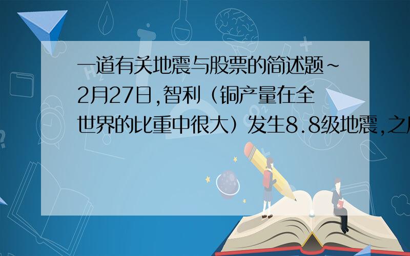 一道有关地震与股票的简述题~2月27日,智利（铜产量在全世界的比重中很大）发生8.8级地震,之后3月1日,中国两家有关产铜的企业的股票相继涨停,而3月2日则大幅度下跌,请用地震学理论知识解