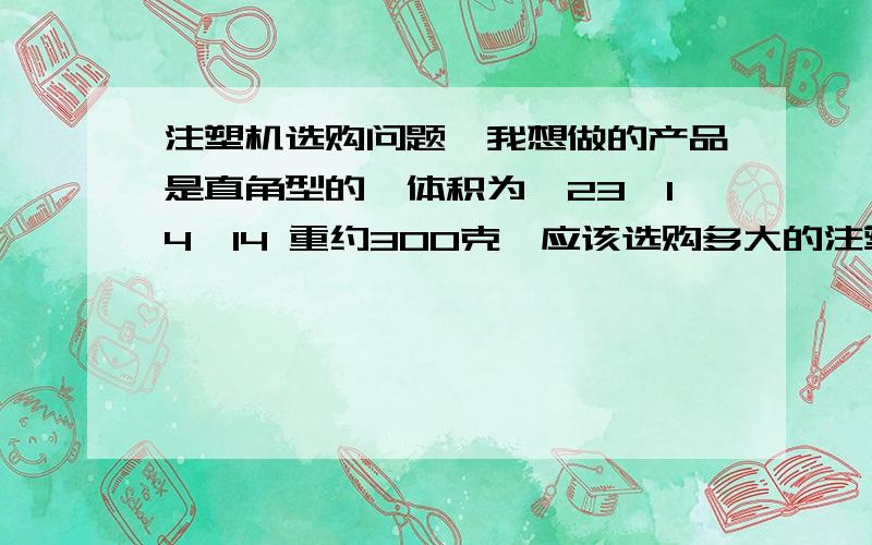 注塑机选购问题,我想做的产品是直角型的,体积为—23*14*14 重约300克,应该选购多大的注塑机还有价格最好一起上,小弟先谢谢了